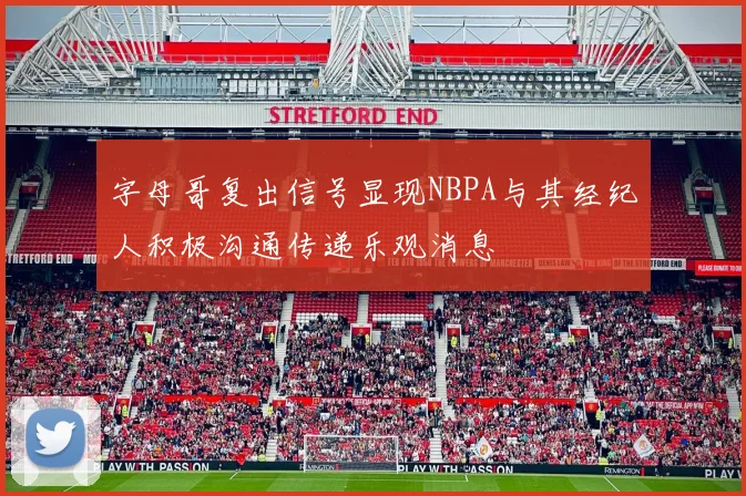 字母哥复出信号显现NBPA与其经纪人积极沟通传递乐观消息