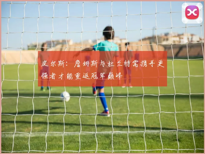 皮尔斯：詹姆斯与杜兰特需携手更强者才能重返冠军巅峰