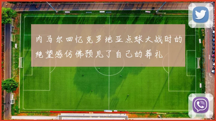 内马尔回忆克罗地亚点球大战时的绝望感仿佛预见了自己的葬礼