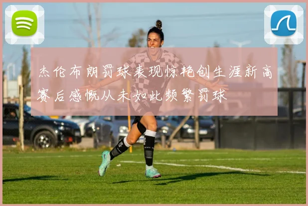杰伦布朗罚球表现惊艳创生涯新高赛后感慨从未如此频繁罚球