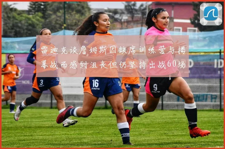 雷迪克谈詹姆斯因缺席训练营与揭幕战而感到沮丧但仍坚持出战60场比赛