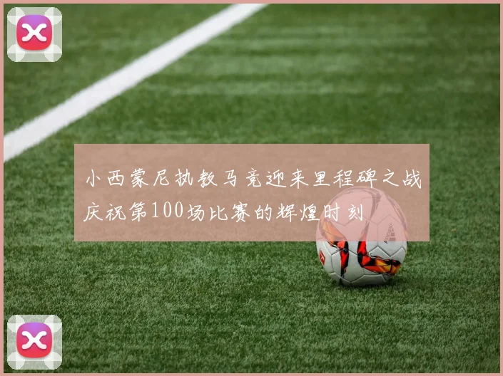 小西蒙尼执教马竞迎来里程碑之战庆祝第100场比赛的辉煌时刻