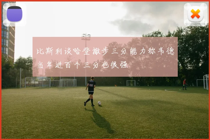 比斯利谈哈登撤步三分能力称韦德当年进百个三分也很强