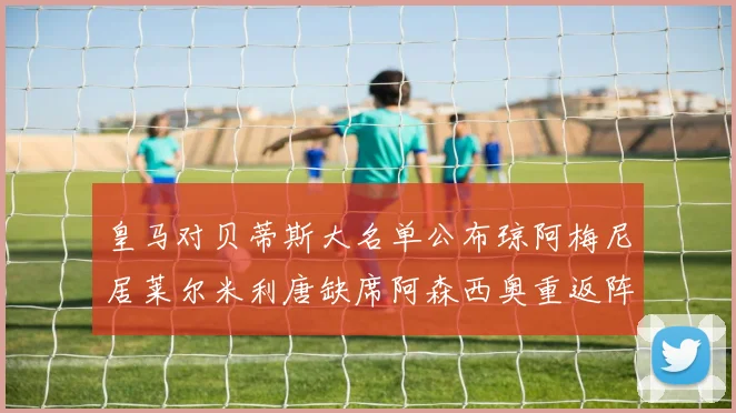 皇马对贝蒂斯大名单公布琼阿梅尼居莱尔米利唐缺席阿森西奥重返阵容