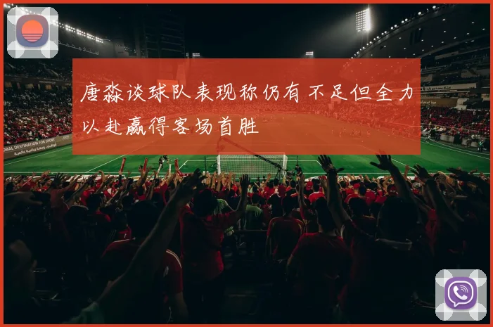 唐淼谈球队表现称仍有不足但全力以赴赢得客场首胜