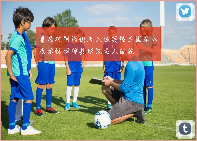 鲁尼对阿诺德未入选英格兰国家队表示惊讶称其球技无人能敌
