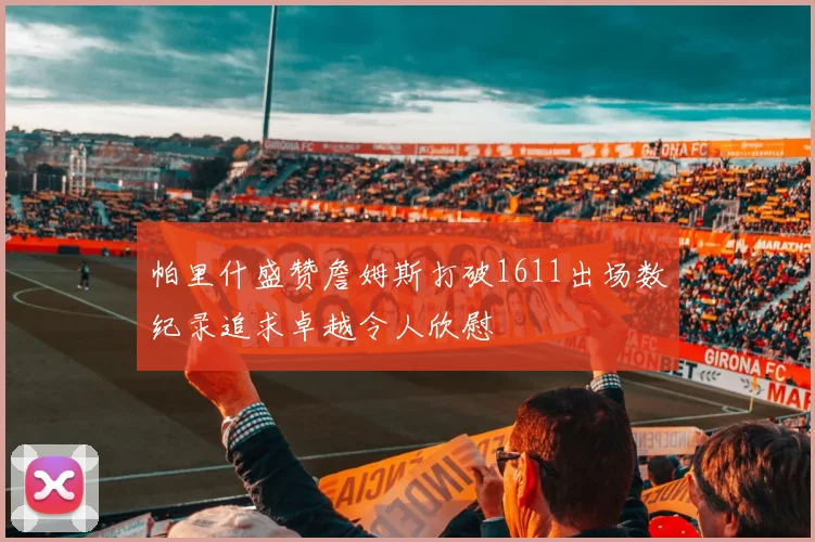 帕里什盛赞詹姆斯打破1611出场数纪录追求卓越令人欣慰