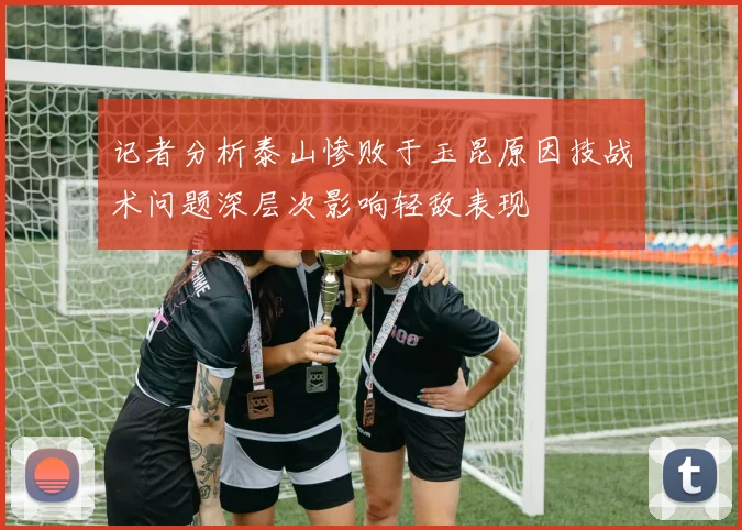 记者分析泰山惨败于玉昆原因技战术问题深层次影响轻敌表现