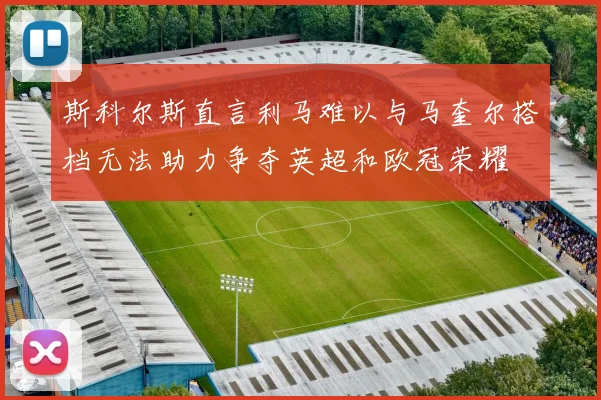 斯科尔斯直言利马难以与马奎尔搭档无法助力争夺英超和欧冠荣耀