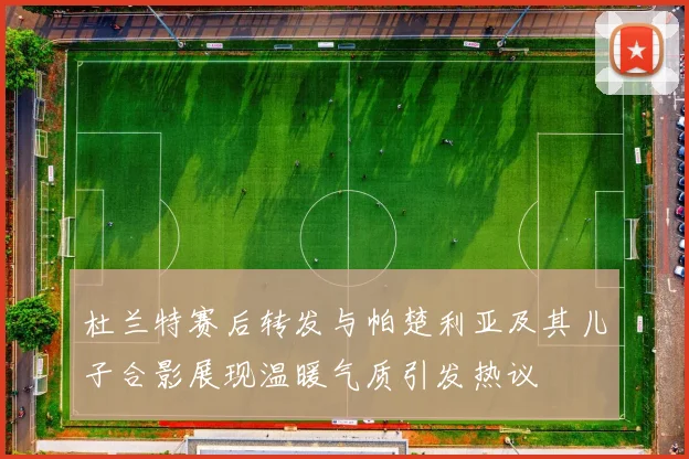 杜兰特赛后转发与帕楚利亚及其儿子合影展现温暖气质引发热议