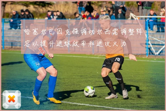 哈塞尔巴因克强调切尔西需调整阵容以提升进球效率和进攻火力