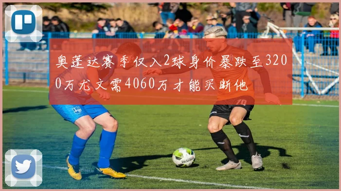 奥蓬达赛季仅入2球身价暴跌至3200万尤文需4060万才能买断他