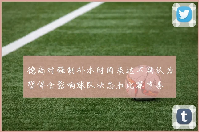 德尚对强制补水时间表达不满认为暂停会影响球队状态和比赛节奏