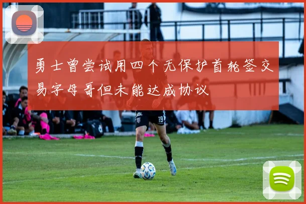 勇士曾尝试用四个无保护首轮签交易字母哥但未能达成协议