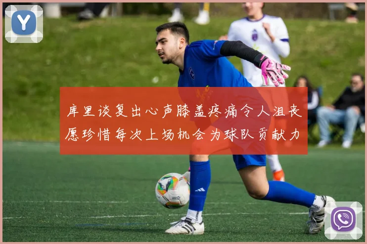 库里谈复出心声膝盖疼痛令人沮丧愿珍惜每次上场机会为球队贡献力量