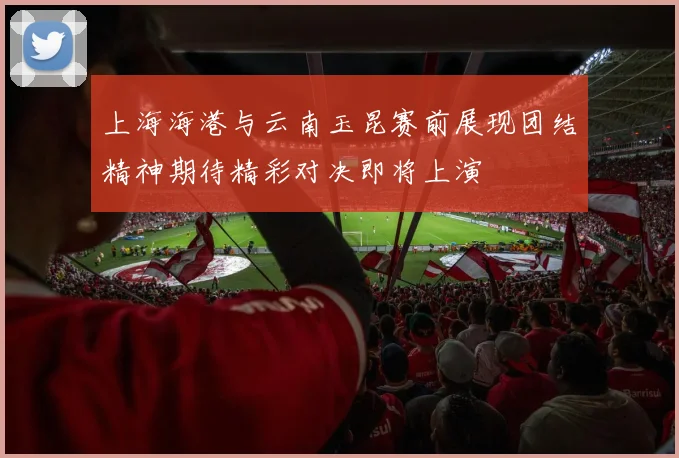 上海海港与云南玉昆赛前展现团结精神期待精彩对决即将上演