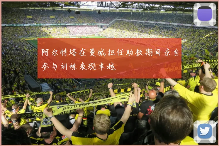 阿尔特塔在曼城担任助教期间亲自参与训练表现卓越