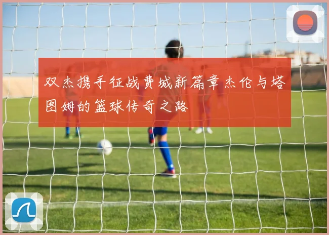 双杰携手征战费城新篇章杰伦与塔图姆的篮球传奇之路